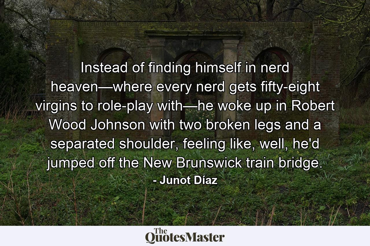 Instead of finding himself in nerd heaven—where every nerd gets fifty-eight virgins to role-play with—he woke up in Robert Wood Johnson with two broken legs and a separated shoulder, feeling like, well, he'd jumped off the New Brunswick train bridge. - Quote by Junot Díaz