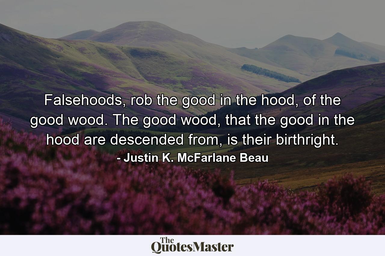 Falsehoods, rob the good in the hood, of the good wood. The good wood, that the good in the hood are descended from, is their birthright. - Quote by Justin K. McFarlane Beau