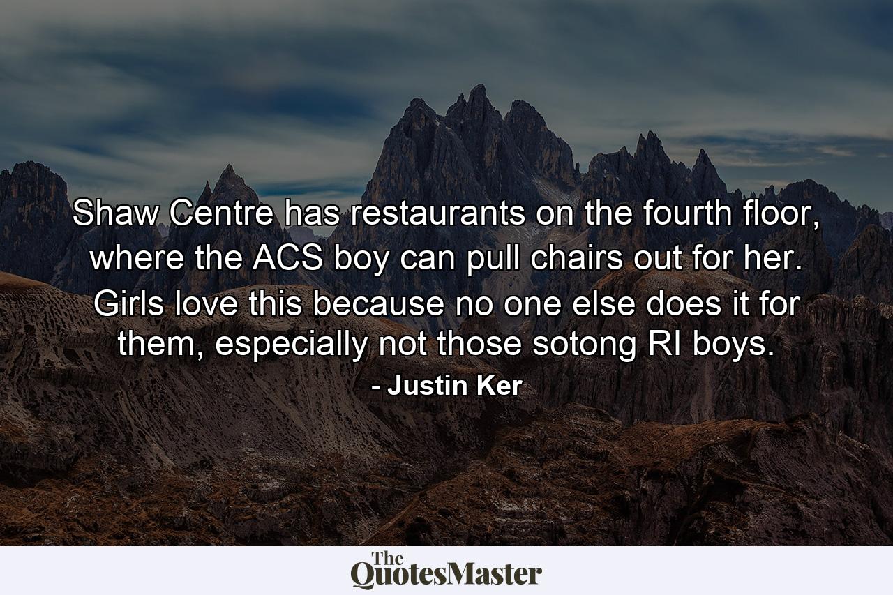 Shaw Centre has restaurants on the fourth floor, where the ACS boy can pull chairs out for her. Girls love this because no one else does it for them, especially not those sotong RI boys. - Quote by Justin Ker