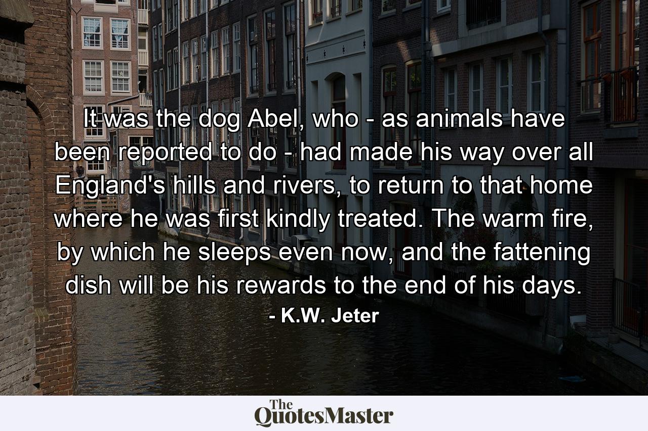 It was the dog Abel, who - as animals have been reported to do - had made his way over all England's hills and rivers, to return to that home where he was first kindly treated. The warm fire, by which he sleeps even now, and the fattening dish will be his rewards to the end of his days. - Quote by K.W. Jeter