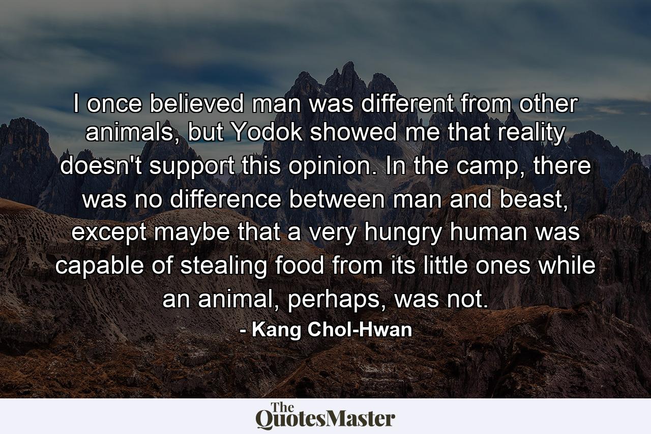 I once believed man was different from other animals, but Yodok showed me that reality doesn't support this opinion. In the camp, there was no difference between man and beast, except maybe that a very hungry human was capable of stealing food from its little ones while an animal, perhaps, was not. - Quote by Kang Chol-Hwan