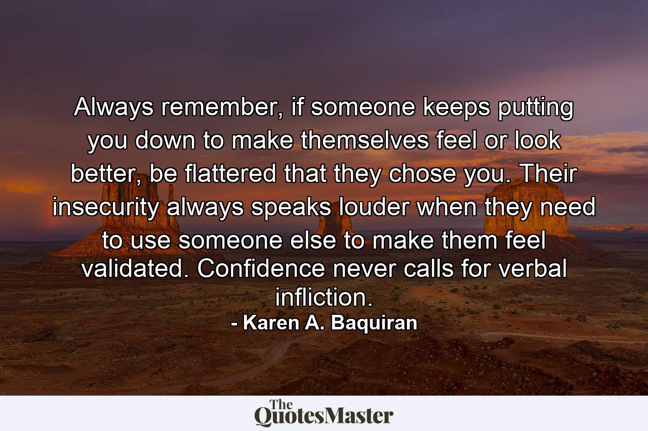 Always remember, if someone keeps putting you down to make themselves feel or look better, be flattered that they chose you. Their insecurity always speaks louder when they need to use someone else to make them feel validated. Confidence never calls for verbal infliction. - Quote by Karen A. Baquiran