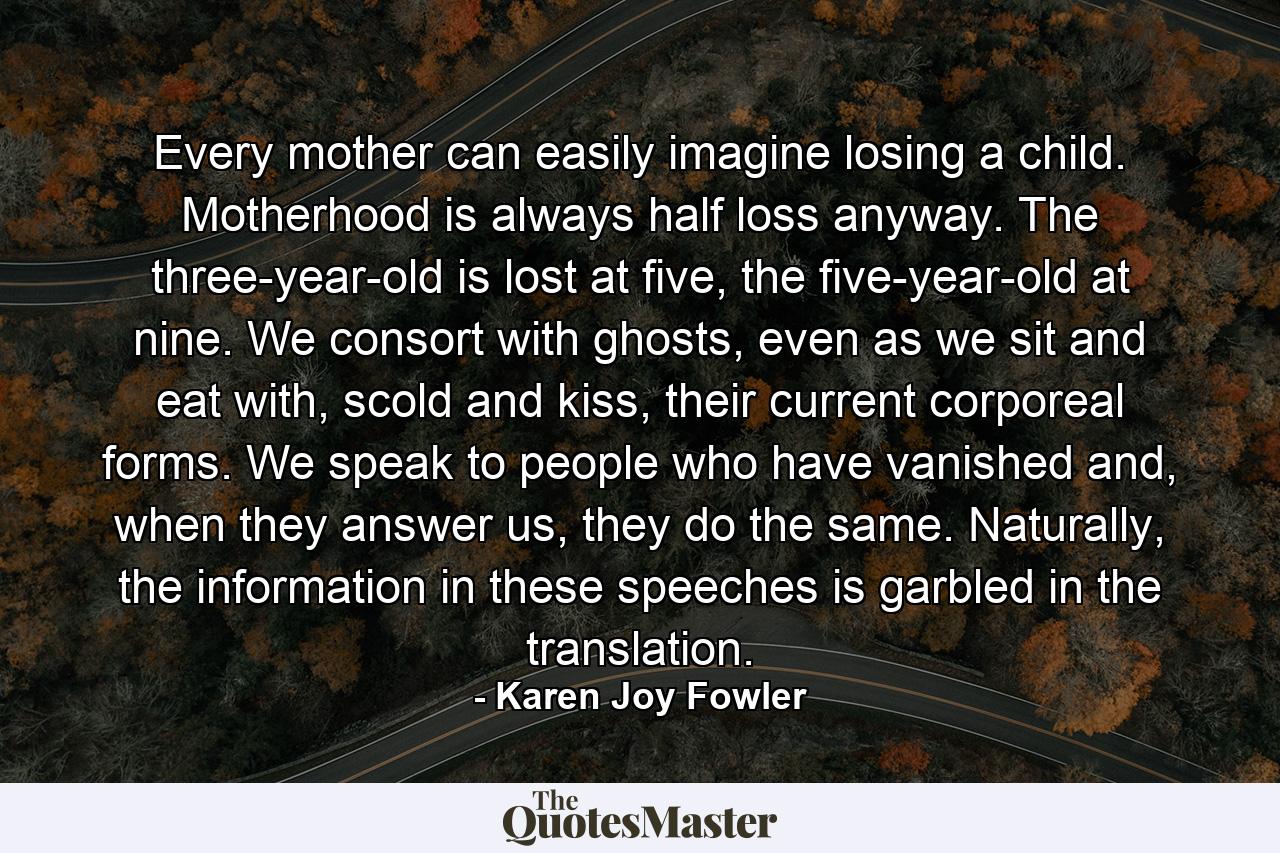 Every mother can easily imagine losing a child. Motherhood is always half loss anyway. The three-year-old is lost at five, the five-year-old at nine. We consort with ghosts, even as we sit and eat with, scold and kiss, their current corporeal forms. We speak to people who have vanished and, when they answer us, they do the same. Naturally, the information in these speeches is garbled in the translation. - Quote by Karen Joy Fowler