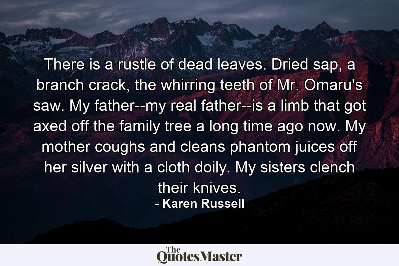 There is a rustle of dead leaves. Dried sap, a branch crack, the whirring teeth of Mr. Omaru's saw. My father--my real father--is a limb that got axed off the family tree a long time ago now. My mother coughs and cleans phantom juices off her silver with a cloth doily. My sisters clench their knives. - Quote by Karen Russell