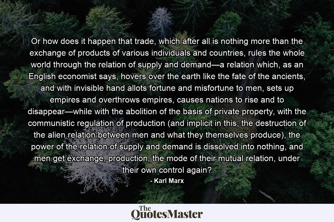 Or how does it happen that trade, which after all is nothing more than the exchange of products of various individuals and countries, rules the whole world through the relation of supply and demand—a relation which, as an English economist says, hovers over the earth like the fate of the ancients, and with invisible hand allots fortune and misfortune to men, sets up empires and overthrows empires, causes nations to rise and to disappear—while with the abolition of the basis of private property, with the communistic regulation of production (and implicit in this, the destruction of the alien relation between men and what they themselves produce), the power of the relation of supply and demand is dissolved into nothing, and men get exchange, production, the mode of their mutual relation, under their own control again? - Quote by Karl Marx