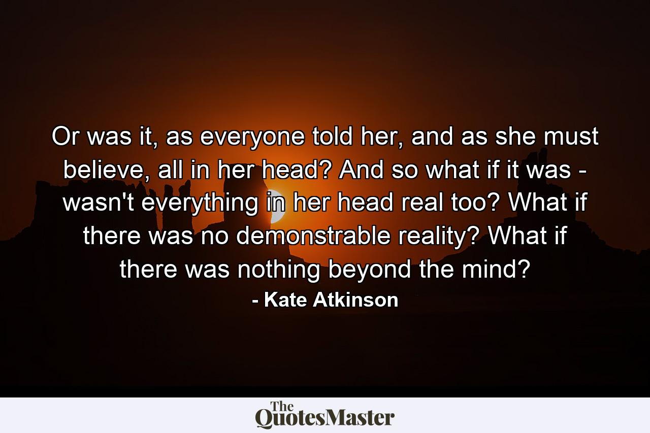 Or was it, as everyone told her, and as she must believe, all in her head? And so what if it was - wasn't everything in her head real too? What if there was no demonstrable reality? What if there was nothing beyond the mind? - Quote by Kate Atkinson