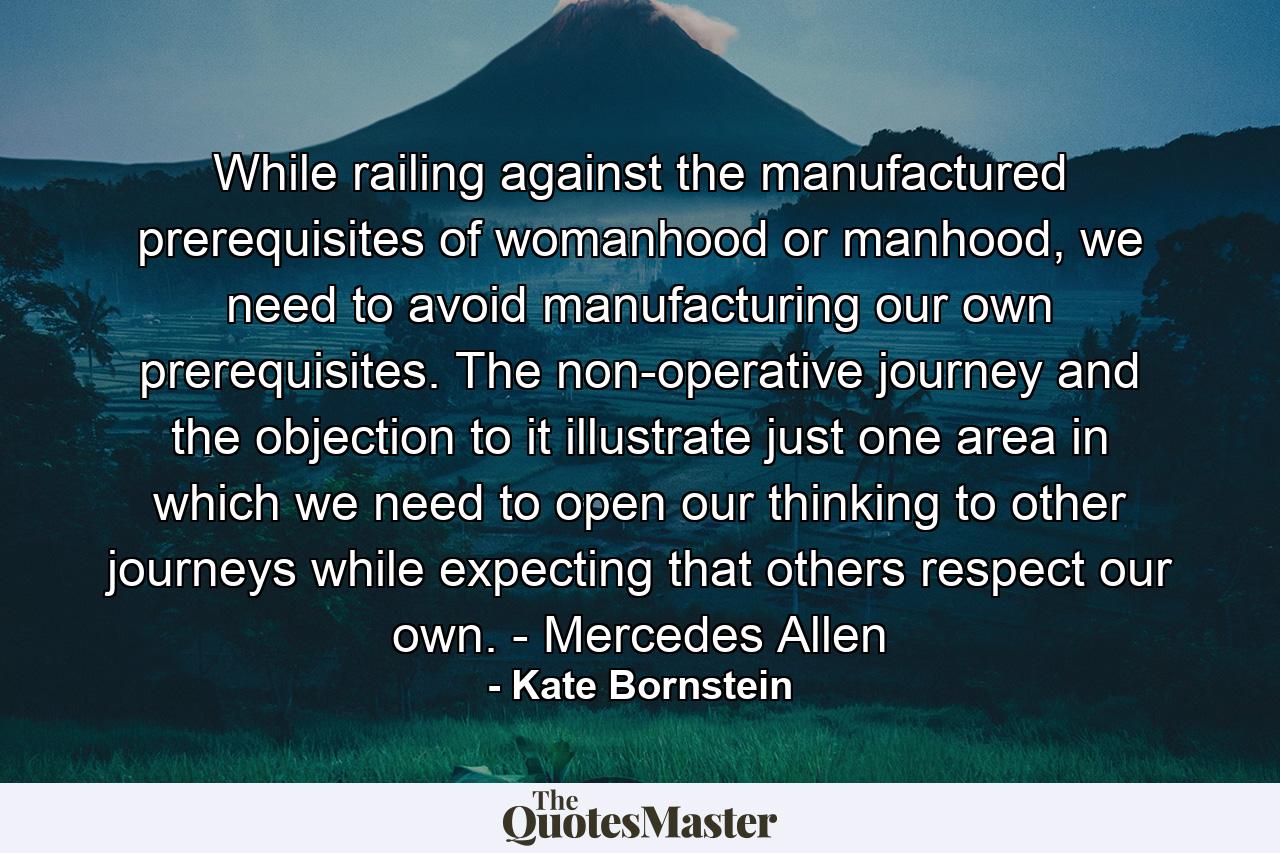 While railing against the manufactured prerequisites of womanhood or manhood, we need to avoid manufacturing our own prerequisites. The non-operative journey and the objection to it illustrate just one area in which we need to open our thinking to other journeys while expecting that others respect our own. - Mercedes Allen - Quote by Kate Bornstein