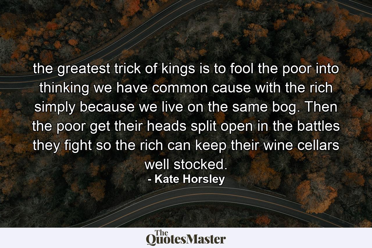 the greatest trick of kings is to fool the poor into thinking we have common cause with the rich simply because we live on the same bog. Then the poor get their heads split open in the battles they fight so the rich can keep their wine cellars well stocked. - Quote by Kate Horsley