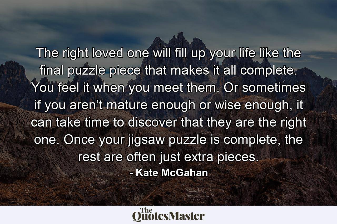 The right loved one will fill up your life like the final puzzle piece that makes it all complete. You feel it when you meet them. Or sometimes if you aren’t mature enough or wise enough, it can take time to discover that they are the right one. Once your jigsaw puzzle is complete, the rest are often just extra pieces. - Quote by Kate McGahan