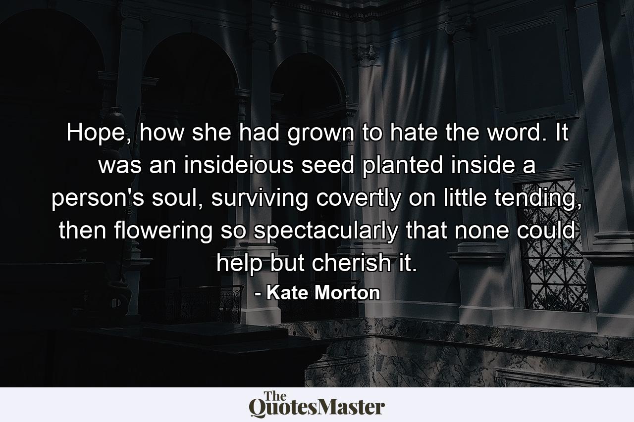 Hope, how she had grown to hate the word. It was an insideious seed planted inside a person's soul, surviving covertly on little tending, then flowering so spectacularly that none could help but cherish it. - Quote by Kate Morton