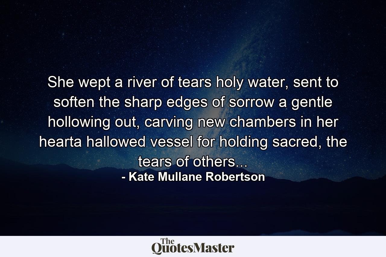 She wept a river of tears holy water, sent to soften the sharp edges of sorrow a gentle hollowing out, carving new chambers in her hearta hallowed vessel for holding sacred, the tears of others... - Quote by Kate Mullane Robertson