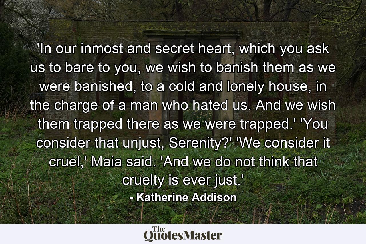 'In our inmost and secret heart, which you ask us to bare to you, we wish to banish them as we were banished, to a cold and lonely house, in the charge of a man who hated us. And we wish them trapped there as we were trapped.' 'You consider that unjust, Serenity?' 'We consider it cruel,' Maia said. 'And we do not think that cruelty is ever just.' - Quote by Katherine Addison