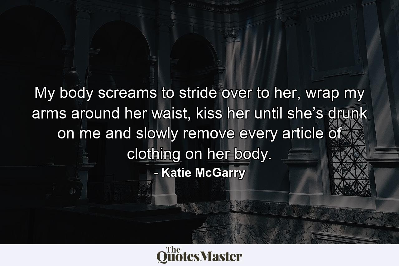 My body screams to stride over to her, wrap my arms around her waist, kiss her until she’s drunk on me and slowly remove every article of clothing on her body. - Quote by Katie McGarry