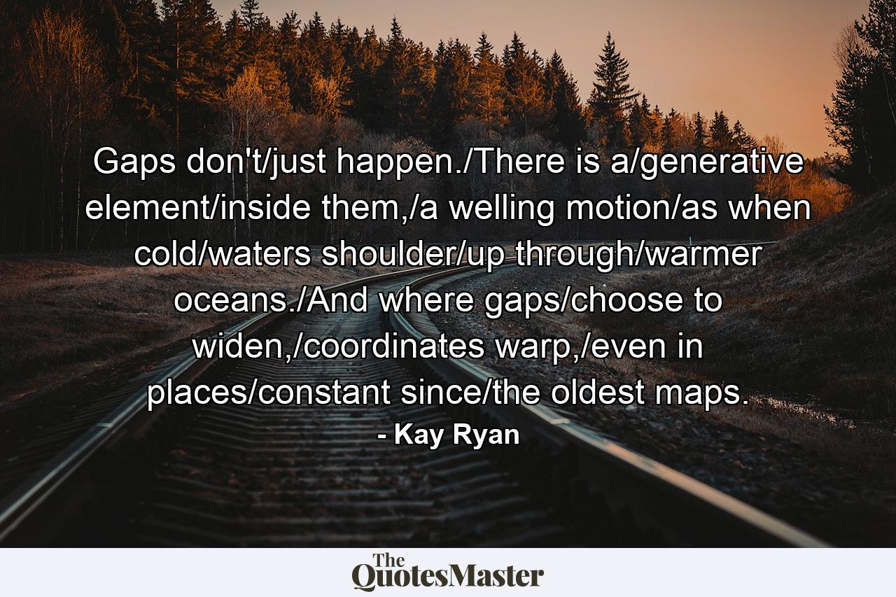 Gaps don't/just happen./There is a/generative element/inside them,/a welling motion/as when cold/waters shoulder/up through/warmer oceans./And where gaps/choose to widen,/coordinates warp,/even in places/constant since/the oldest maps. - Quote by Kay Ryan