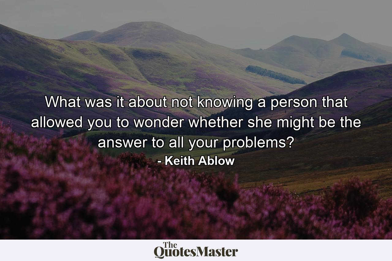 What was it about not knowing a person that allowed you to wonder whether she might be the answer to all your problems? - Quote by Keith Ablow