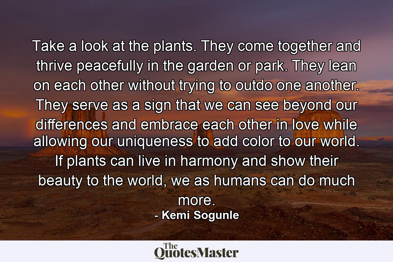 Take a look at the plants. They come together and thrive peacefully in the garden or park. They lean on each other without trying to outdo one another. They serve as a sign that we can see beyond our differences and embrace each other in love while allowing our uniqueness to add color to our world. If plants can live in harmony and show their beauty to the world, we as humans can do much more. - Quote by Kemi Sogunle