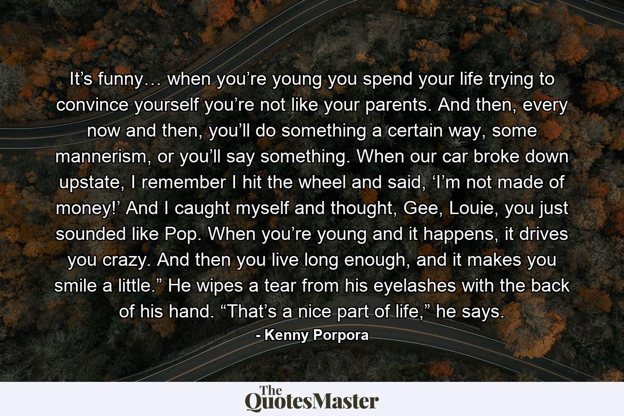 It’s funny… when you’re young you spend your life trying to convince yourself you’re not like your parents. And then, every now and then, you’ll do something a certain way, some mannerism, or you’ll say something. When our car broke down upstate, I remember I hit the wheel and said, ‘I’m not made of money!’ And I caught myself and thought, Gee, Louie, you just sounded like Pop. When you’re young and it happens, it drives you crazy. And then you live long enough, and it makes you smile a little.” He wipes a tear from his eyelashes with the back of his hand. “That’s a nice part of life,” he says. - Quote by Kenny Porpora