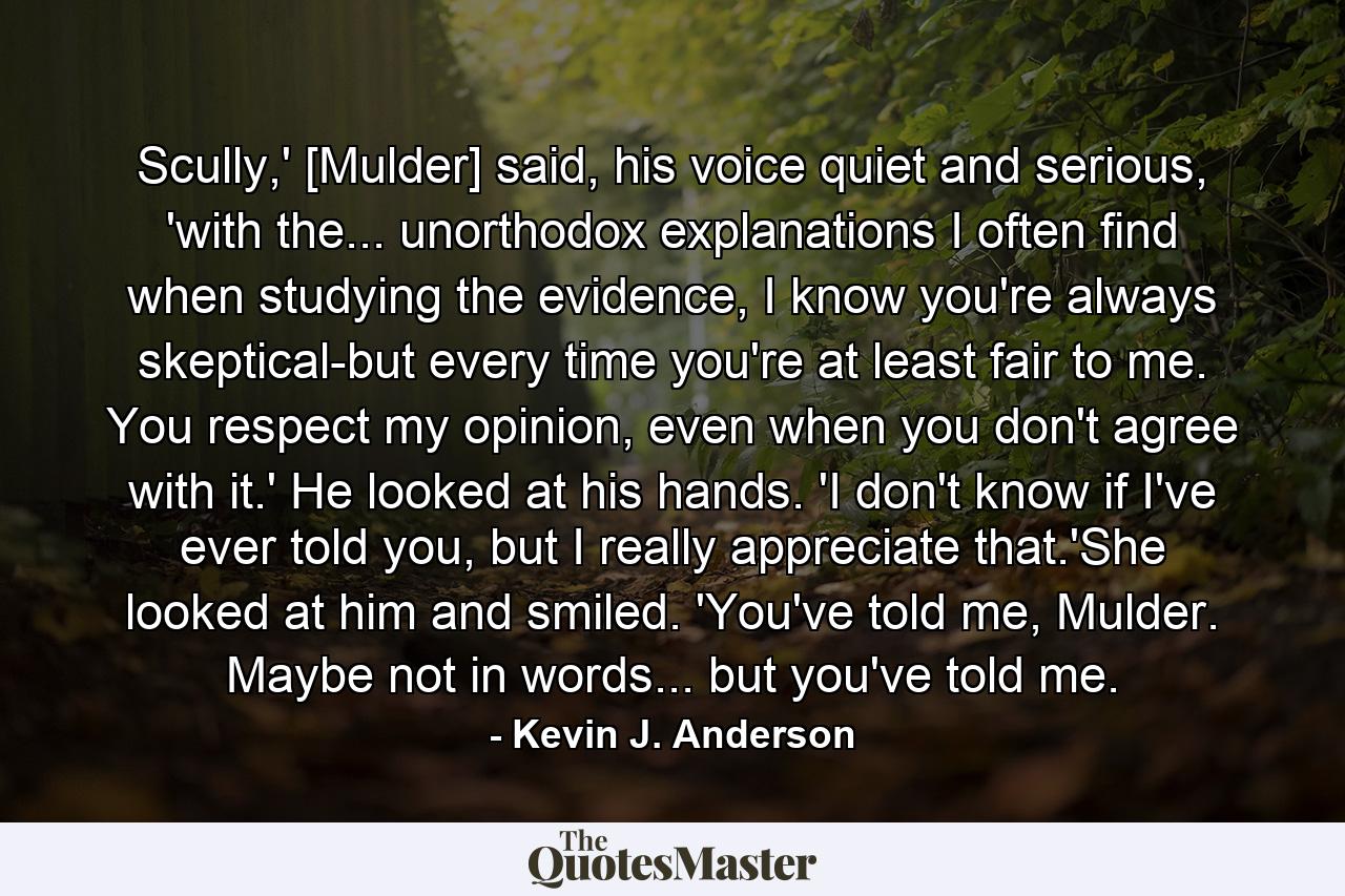 Scully,' [Mulder] said, his voice quiet and serious, 'with the... unorthodox explanations I often find when studying the evidence, I know you're always skeptical-but every time you're at least fair to me. You respect my opinion, even when you don't agree with it.' He looked at his hands. 'I don't know if I've ever told you, but I really appreciate that.'She looked at him and smiled. 'You've told me, Mulder. Maybe not in words... but you've told me. - Quote by Kevin J. Anderson