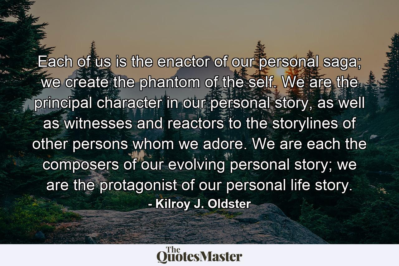 Each of us is the enactor of our personal saga; we create the phantom of the self. We are the principal character in our personal story, as well as witnesses and reactors to the storylines of other persons whom we adore. We are each the composers of our evolving personal story; we are the protagonist of our personal life story. - Quote by Kilroy J. Oldster