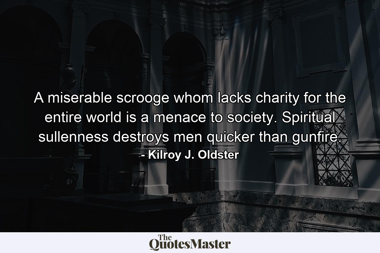 A miserable scrooge whom lacks charity for the entire world is a menace to society. Spiritual sullenness destroys men quicker than gunfire. - Quote by Kilroy J. Oldster