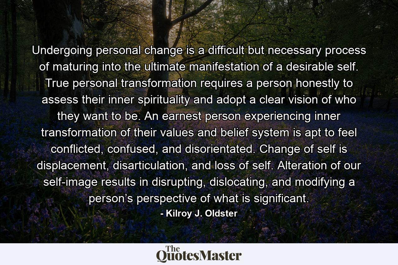 Undergoing personal change is a difficult but necessary process of maturing into the ultimate manifestation of a desirable self. True personal transformation requires a person honestly to assess their inner spirituality and adopt a clear vision of who they want to be. An earnest person experiencing inner transformation of their values and belief system is apt to feel conflicted, confused, and disorientated. Change of self is displacement, disarticulation, and loss of self. Alteration of our self-image results in disrupting, dislocating, and modifying a person’s perspective of what is significant. - Quote by Kilroy J. Oldster