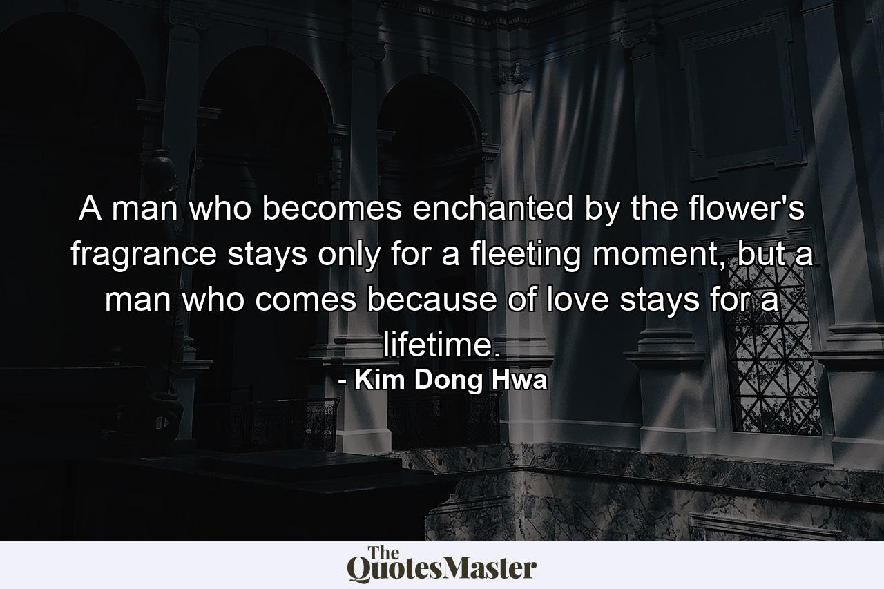 A man who becomes enchanted by the flower's fragrance stays only for a fleeting moment, but a man who comes because of love stays for a lifetime. - Quote by Kim Dong Hwa