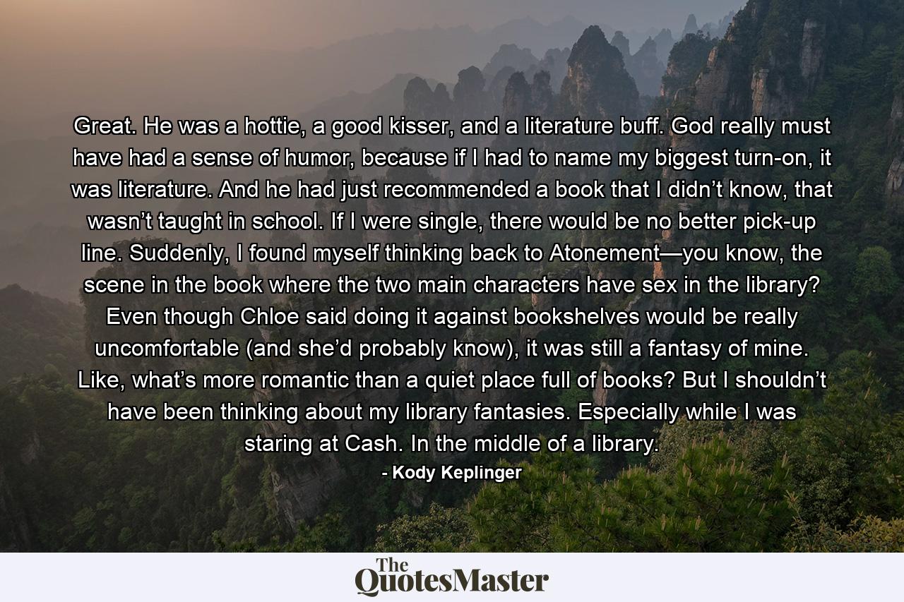 Great. He was a hottie, a good kisser, and a literature buff. God really must have had a sense of humor, because if I had to name my biggest turn-on, it was literature. And he had just recommended a book that I didn’t know, that wasn’t taught in school. If I were single, there would be no better pick-up line. Suddenly, I found myself thinking back to Atonement—you know, the scene in the book where the two main characters have sex in the library? Even though Chloe said doing it against bookshelves would be really uncomfortable (and she’d probably know), it was still a fantasy of mine. Like, what’s more romantic than a quiet place full of books? But I shouldn’t have been thinking about my library fantasies. Especially while I was staring at Cash. In the middle of a library. - Quote by Kody Keplinger