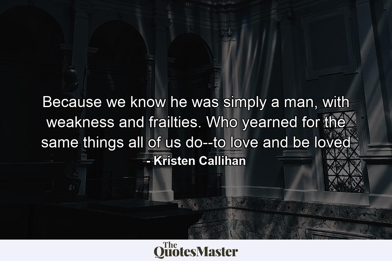 Because we know he was simply a man, with weakness and frailties. Who yearned for the same things all of us do--to love and be loved - Quote by Kristen Callihan