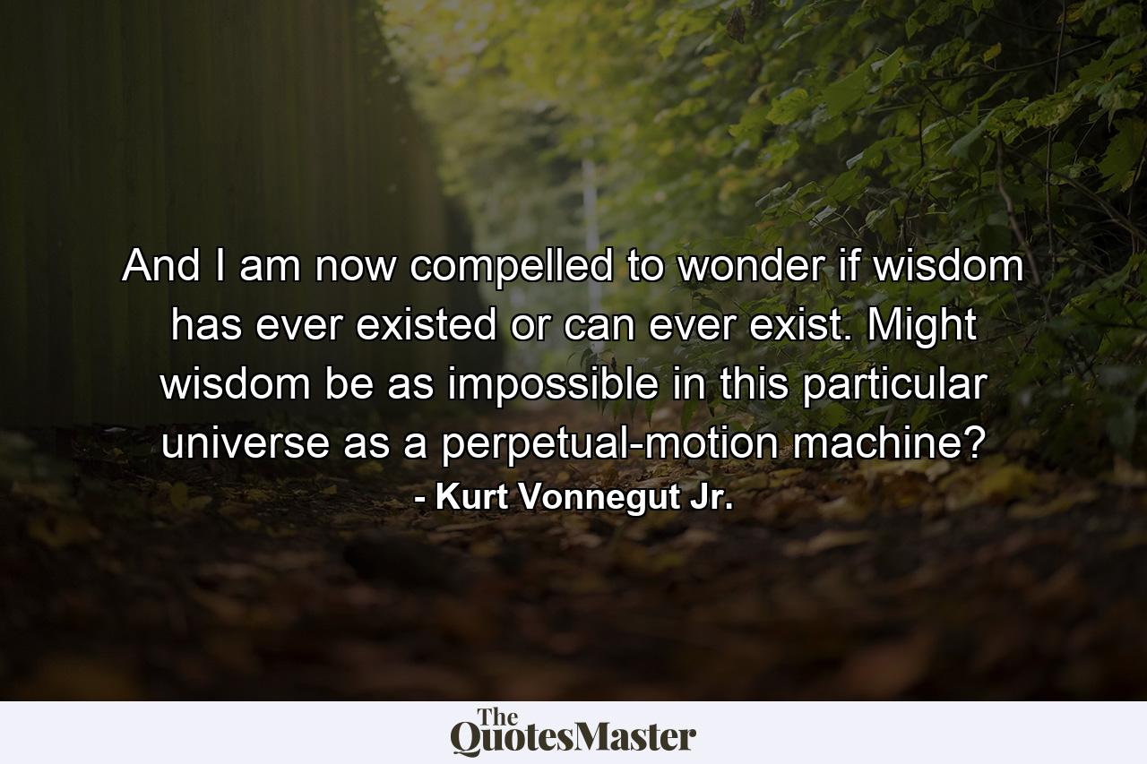 And I am now compelled to wonder if wisdom has ever existed or can ever exist. Might wisdom be as impossible in this particular universe as a perpetual-motion machine? - Quote by Kurt Vonnegut Jr.