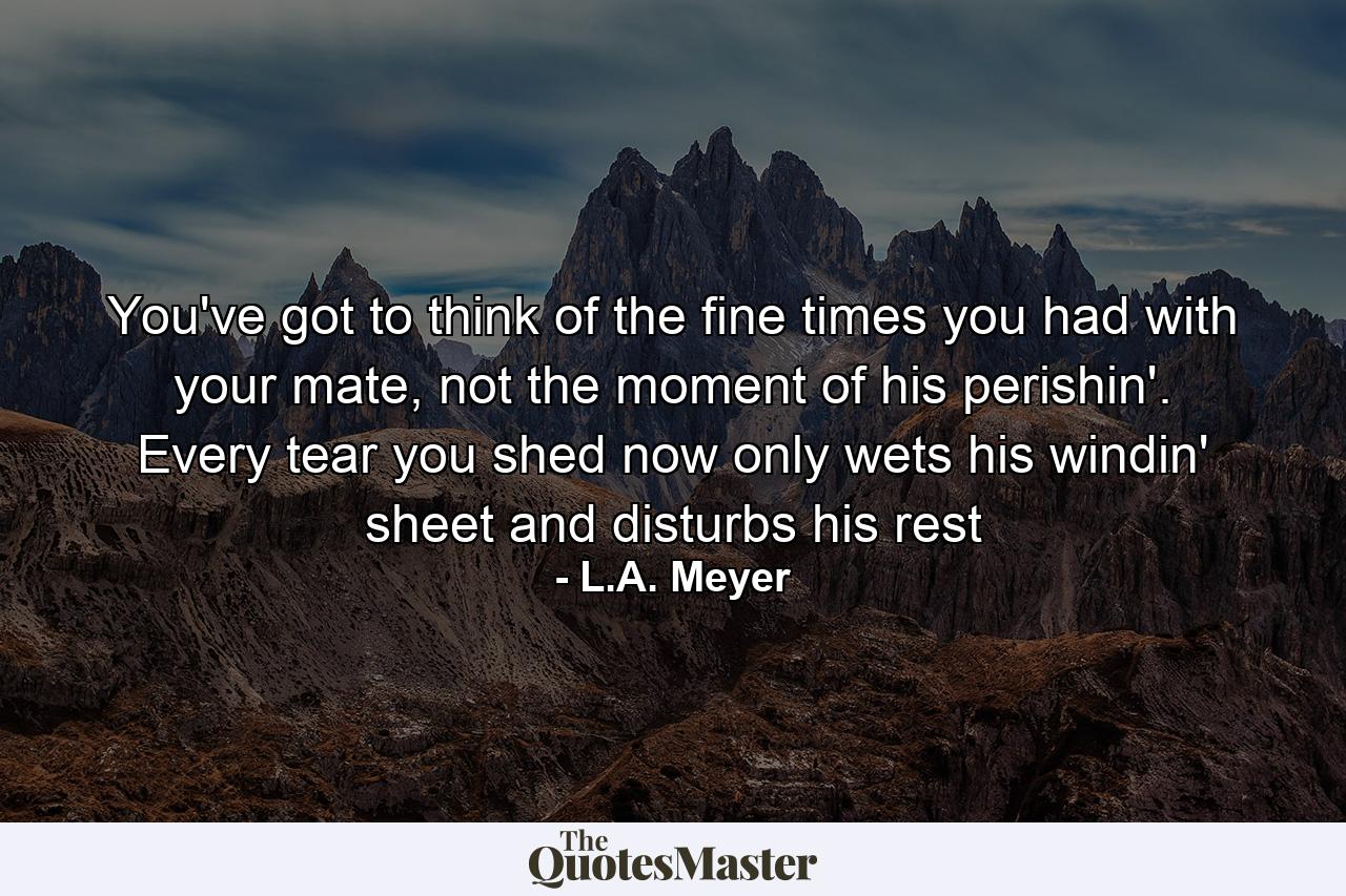 You've got to think of the fine times you had with your mate, not the moment of his perishin'. Every tear you shed now only wets his windin' sheet and disturbs his rest - Quote by L.A. Meyer