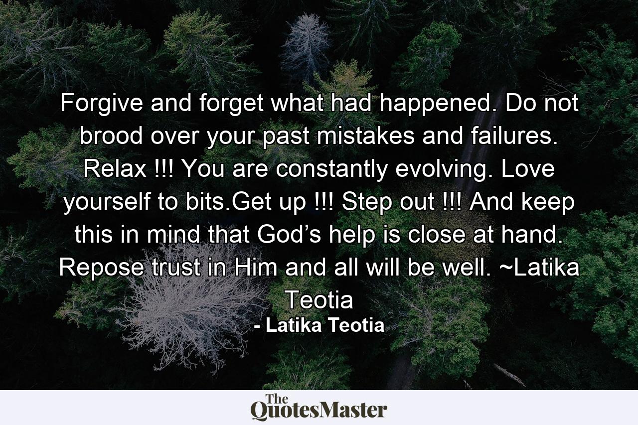 Forgive and forget what had happened. Do not brood over your past mistakes and failures. Relax !!! You are constantly evolving. Love yourself to bits.Get up !!! Step out !!! And keep this in mind that God’s help is close at hand. Repose trust in Him and all will be well. ~Latika Teotia - Quote by Latika Teotia