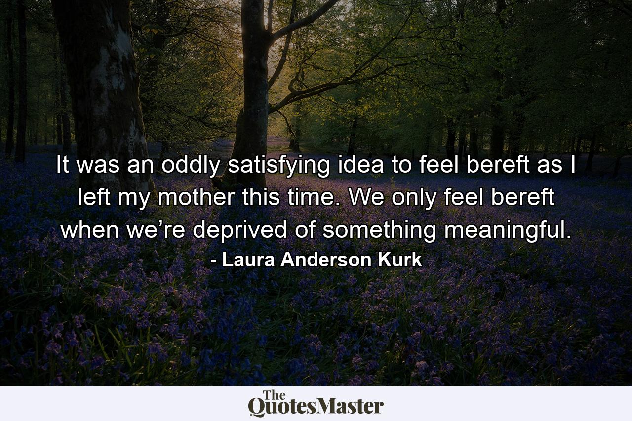 It was an oddly satisfying idea to feel bereft as I left my mother this time. We only feel bereft when we’re deprived of something meaningful. - Quote by Laura Anderson Kurk