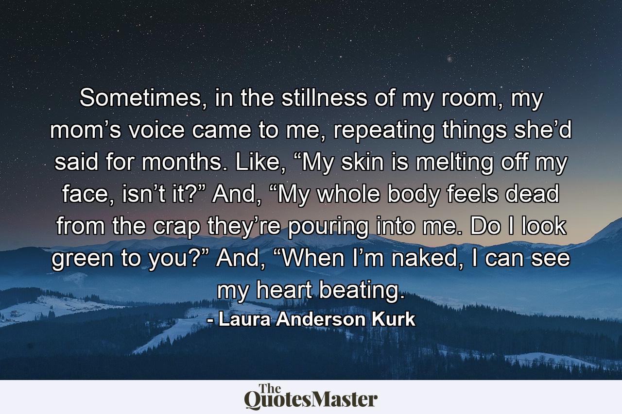 Sometimes, in the stillness of my room, my mom’s voice came to me, repeating things she’d said for months. Like, “My skin is melting off my face, isn’t it?” And, “My whole body feels dead from the crap they’re pouring into me. Do I look green to you?” And, “When I’m naked, I can see my heart beating. - Quote by Laura Anderson Kurk