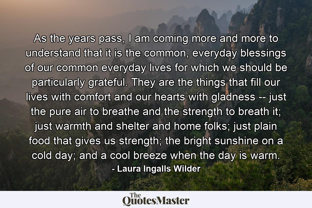 As the years pass, I am coming more and more to understand that it is the common, everyday blessings of our common everyday lives for which we should be particularly grateful. They are the things that fill our lives with comfort and our hearts with gladness -- just the pure air to breathe and the strength to breath it; just warmth and shelter and home folks; just plain food that gives us strength; the bright sunshine on a cold day; and a cool breeze when the day is warm. - Quote by Laura Ingalls Wilder