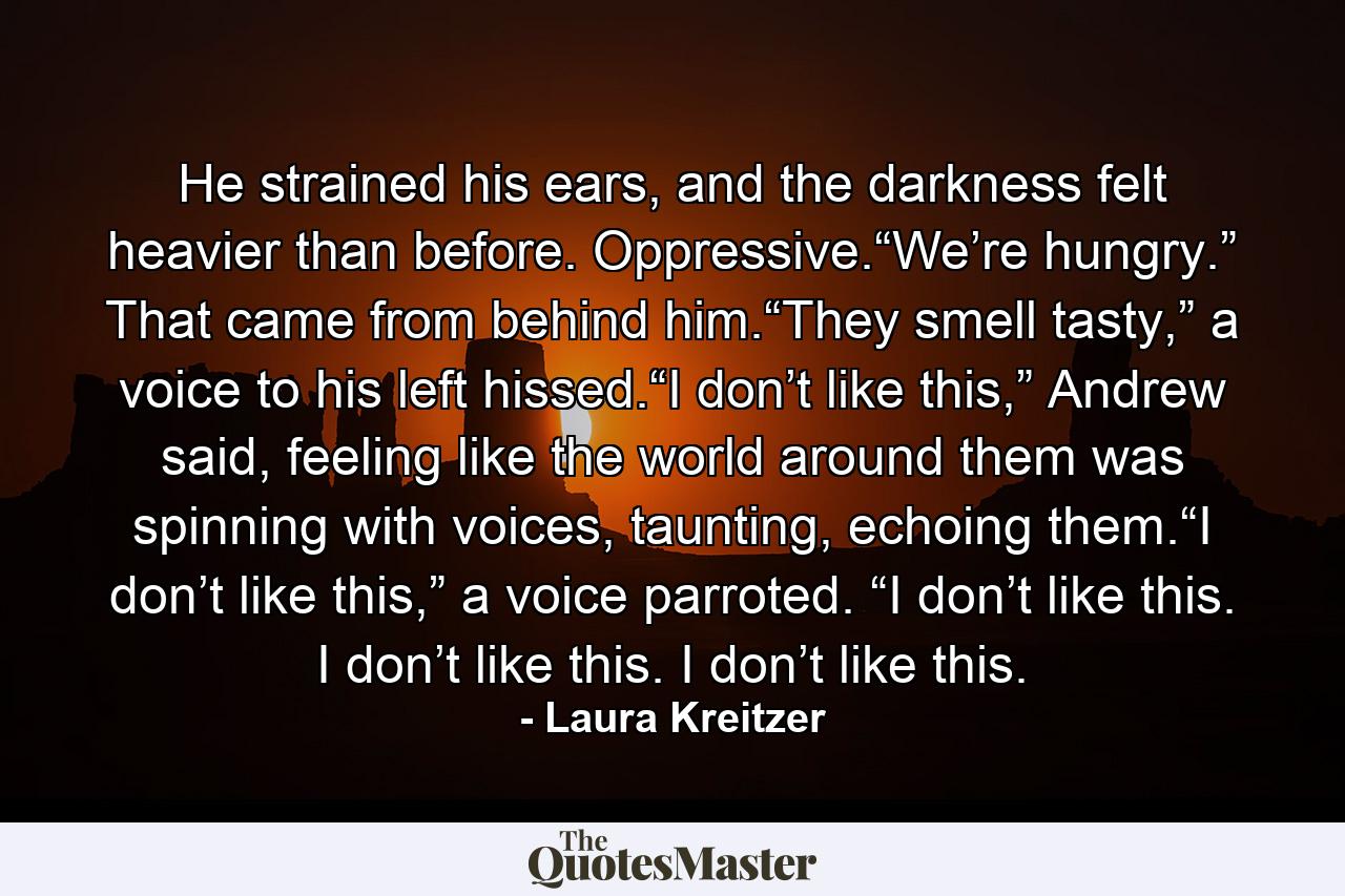 He strained his ears, and the darkness felt heavier than before. Oppressive.“We’re hungry.” That came from behind him.“They smell tasty,” a voice to his left hissed.“I don’t like this,” Andrew said, feeling like the world around them was spinning with voices, taunting, echoing them.“I don’t like this,” a voice parroted. “I don’t like this. I don’t like this. I don’t like this. - Quote by Laura Kreitzer