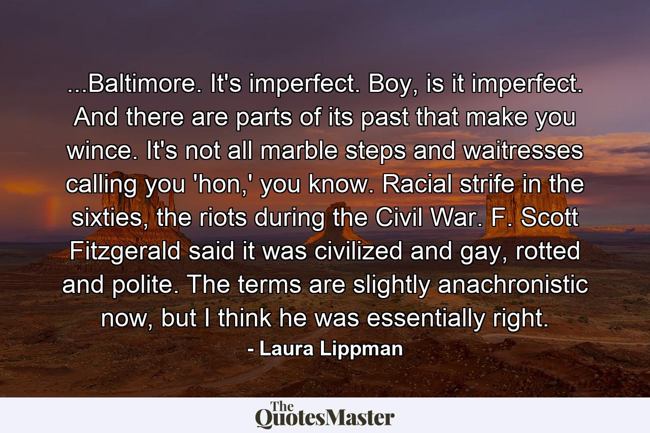 ...Baltimore. It's imperfect. Boy, is it imperfect. And there are parts of its past that make you wince. It's not all marble steps and waitresses calling you 'hon,' you know. Racial strife in the sixties, the riots during the Civil War. F. Scott Fitzgerald said it was civilized and gay, rotted and polite. The terms are slightly anachronistic now, but I think he was essentially right. - Quote by Laura Lippman