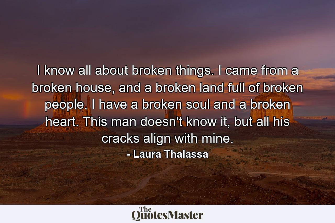 I know all about broken things. I came from a broken house, and a broken land full of broken people. I have a broken soul and a broken heart. This man doesn't know it, but all his cracks align with mine. - Quote by Laura Thalassa