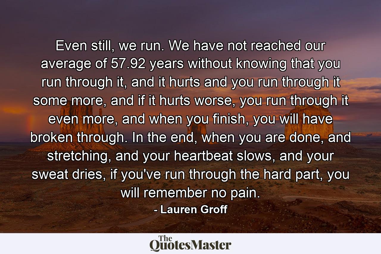 Even still, we run. We have not reached our average of 57.92 years without knowing that you run through it, and it hurts and you run through it some more, and if it hurts worse, you run through it even more, and when you finish, you will have broken through. In the end, when you are done, and stretching, and your heartbeat slows, and your sweat dries, if you've run through the hard part, you will remember no pain. - Quote by Lauren Groff