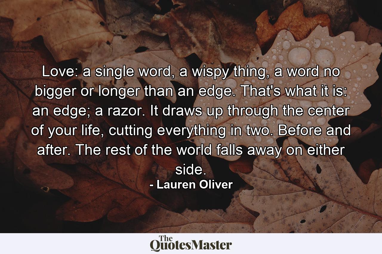 Love: a single word, a wispy thing, a word no bigger or longer than an edge. That's what it is: an edge; a razor. It draws up through the center of your life, cutting everything in two. Before and after. The rest of the world falls away on either side. - Quote by Lauren Oliver