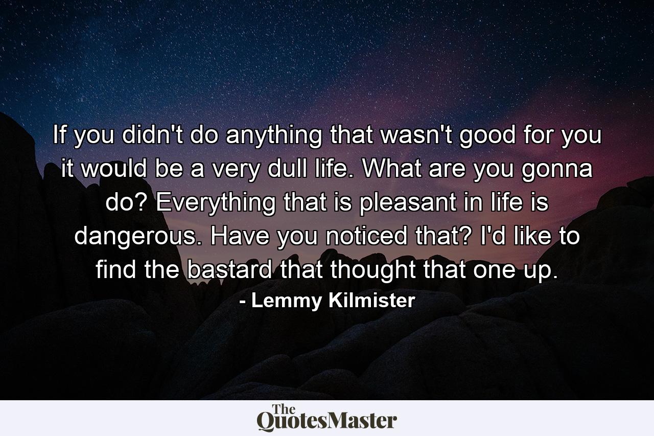 If you didn't do anything that wasn't good for you it would be a very dull life. What are you gonna do? Everything that is pleasant in life is dangerous. Have you noticed that? I'd like to find the bastard that thought that one up. - Quote by Lemmy Kilmister