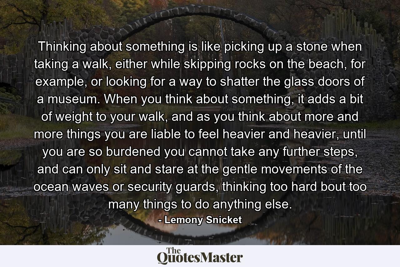 Thinking about something is like picking up a stone when taking a walk, either while skipping rocks on the beach, for example, or looking for a way to shatter the glass doors of a museum. When you think about something, it adds a bit of weight to your walk, and as you think about more and more things you are liable to feel heavier and heavier, until you are so burdened you cannot take any further steps, and can only sit and stare at the gentle movements of the ocean waves or security guards, thinking too hard bout too many things to do anything else. - Quote by Lemony Snicket