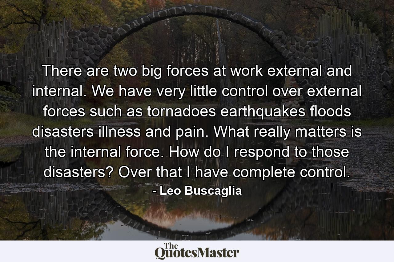 There are two big forces at work  external and internal. We have very little control over external forces such as tornadoes  earthquakes  floods  disasters  illness  and pain. What really matters is the internal force. How do I respond to those disasters? Over that I have complete control. - Quote by Leo Buscaglia