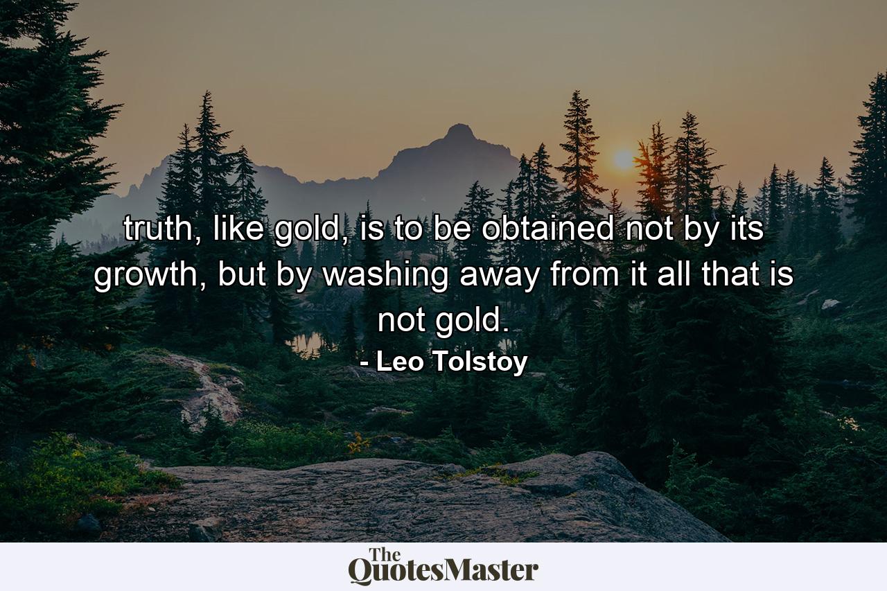 truth, like gold, is to be obtained not by its growth, but by washing away from it all that is not gold. - Quote by Leo Tolstoy