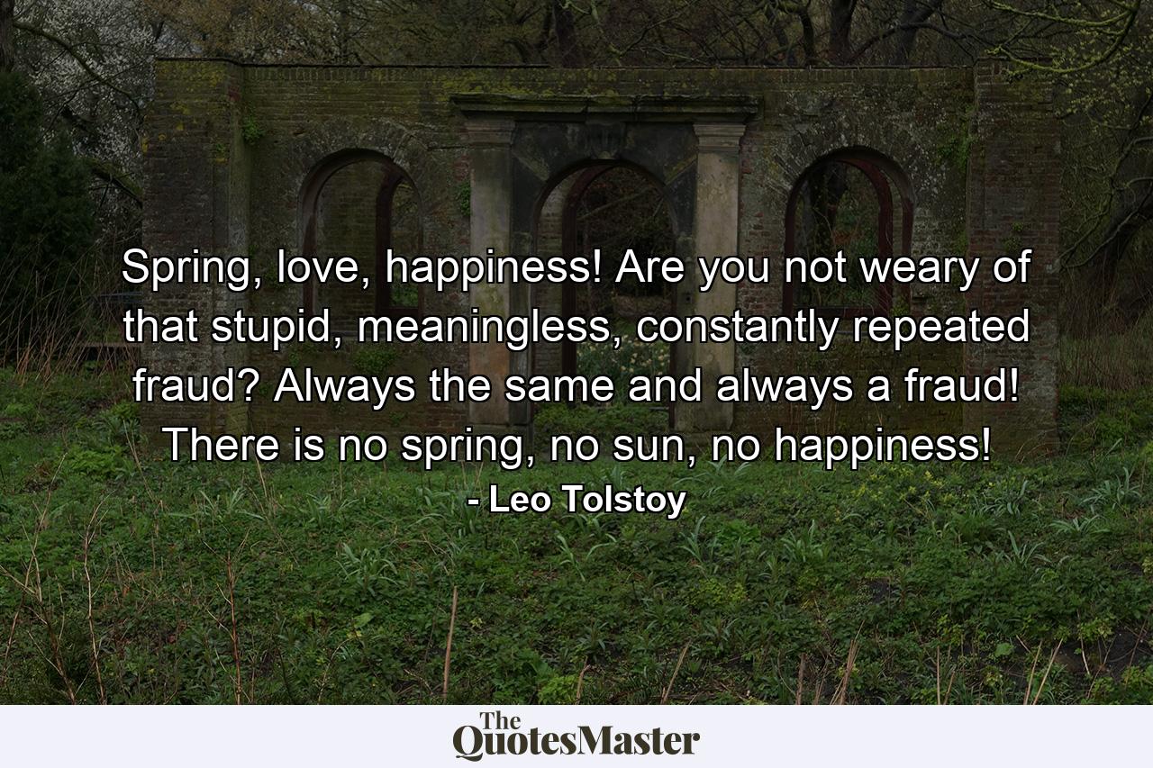 Spring, love, happiness! Are you not weary of that stupid, meaningless, constantly repeated fraud? Always the same and always a fraud! There is no spring, no sun, no happiness! - Quote by Leo Tolstoy