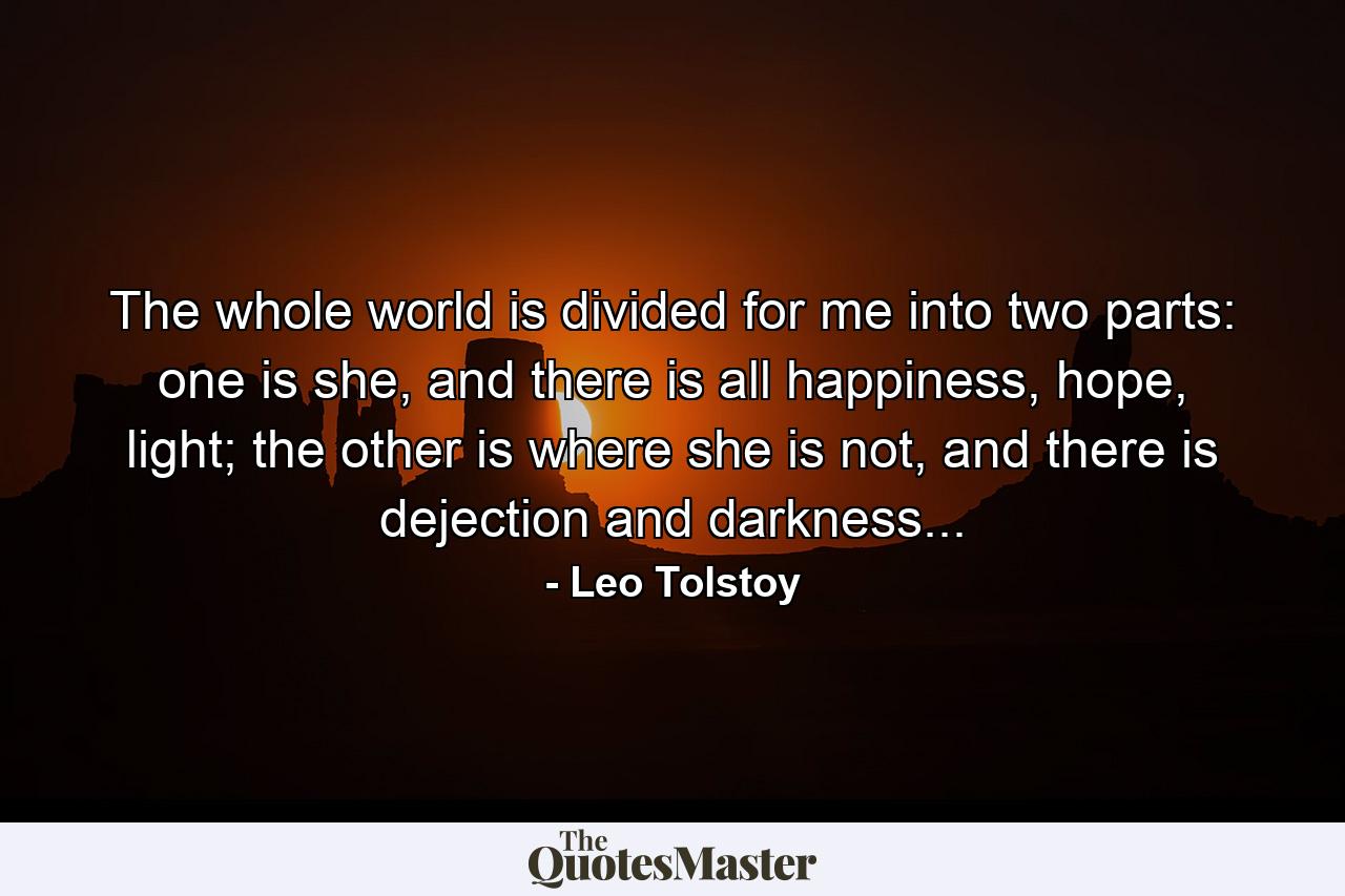 The whole world is divided for me into two parts: one is she, and there is all happiness, hope, light; the other is where she is not, and there is dejection and darkness... - Quote by Leo Tolstoy