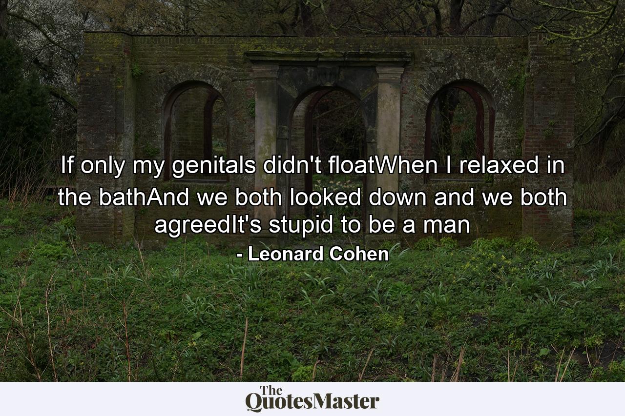 If only my genitals didn't floatWhen I relaxed in the bathAnd we both looked down and we both agreedIt's stupid to be a man - Quote by Leonard Cohen