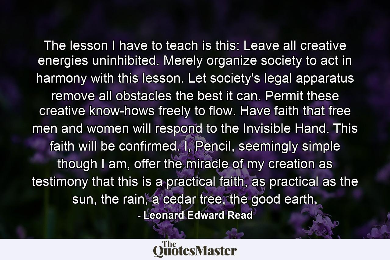 The lesson I have to teach is this: Leave all creative energies uninhibited. Merely organize society to act in harmony with this lesson. Let society's legal apparatus remove all obstacles the best it can. Permit these creative know-hows freely to flow. Have faith that free men and women will respond to the Invisible Hand. This faith will be confirmed. I, Pencil, seemingly simple though I am, offer the miracle of my creation as testimony that this is a practical faith, as practical as the sun, the rain, a cedar tree, the good earth. - Quote by Leonard Edward Read