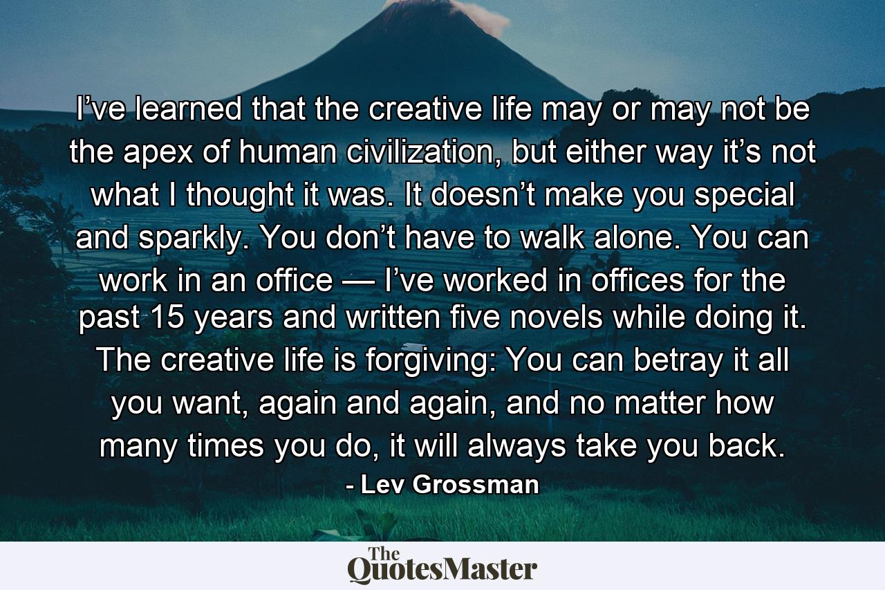 I’ve learned that the creative life may or may not be the apex of human civilization, but either way it’s not what I thought it was. It doesn’t make you special and sparkly. You don’t have to walk alone. You can work in an office — I’ve worked in offices for the past 15 years and written five novels while doing it. The creative life is forgiving: You can betray it all you want, again and again, and no matter how many times you do, it will always take you back. - Quote by Lev Grossman