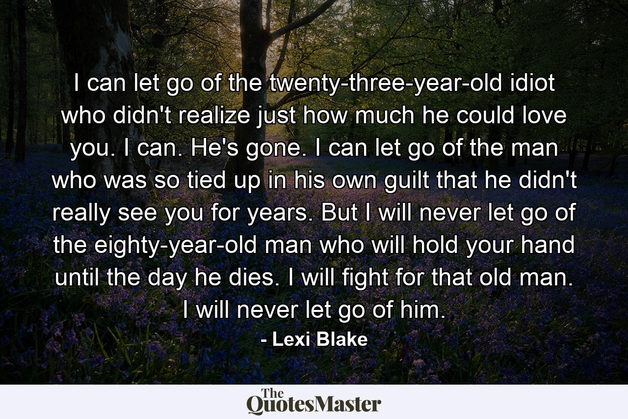 I can let go of the twenty-three-year-old idiot who didn't realize just how much he could love you. I can. He's gone. I can let go of the man who was so tied up in his own guilt that he didn't really see you for years. But I will never let go of the eighty-year-old man who will hold your hand until the day he dies. I will fight for that old man. I will never let go of him. - Quote by Lexi Blake