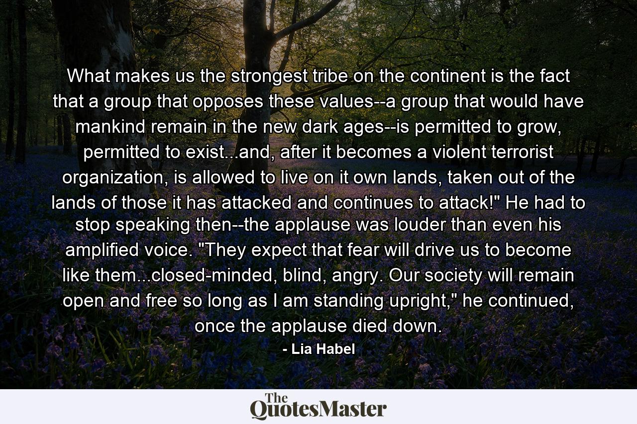 What makes us the strongest tribe on the continent is the fact that a group that opposes these values--a group that would have mankind remain in the new dark ages--is permitted to grow, permitted to exist...and, after it becomes a violent terrorist organization, is allowed to live on it own lands, taken out of the lands of those it has attacked and continues to attack!